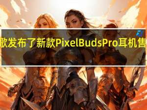 谷歌发布了新款PixelBudsPro耳机售价为199.99元