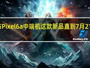 谷歌发布Pixel6a中端机这款新品直到7月21日才开始预售