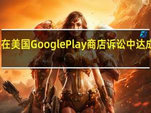 谷歌在美国Google Play商店诉讼中达成临时和解