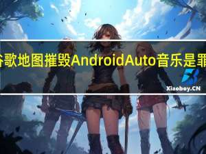 谷歌地图摧毁AndroidAuto音乐是罪魁祸首