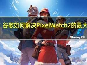 谷歌如何解决PixelWatch2的最大缺陷