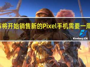 谷歌宣布将开始销售新的Pixel手机需要一周到两周的时间