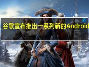 谷歌宣布推出一系列新的Android功能