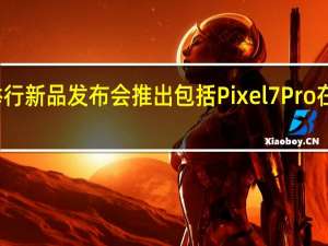 谷歌将举行新品发布会推出包括Pixel7Pro在内的多款新品