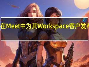 谷歌将在Meet中为其Workspace客户发布一个新更新