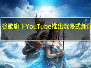 谷歌旗下YouTube推出沉浸式新闻页面