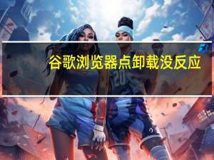 谷歌浏览器点卸载没反应（谷歌浏览器卸载不了怎么办）