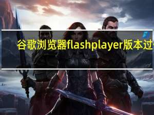 谷歌浏览器flashplayer版本过低（谷歌浏览器flash不是最新版本）