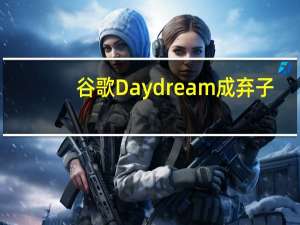 谷歌Daydream成弃子，“造梦”救不了移动VR