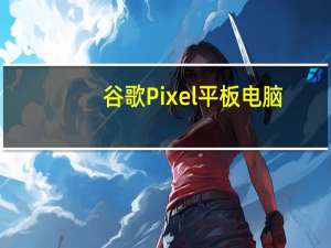 谷歌Pixel平板电脑：它不是iPad的竞争对手