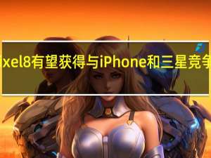 谷歌Pixel8有望获得与iPhone和三星竞争的软件支持