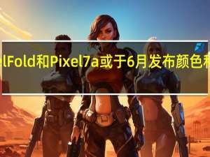 谷歌PixelFold和Pixel7a或于6月发布颜色和存储选项泄露