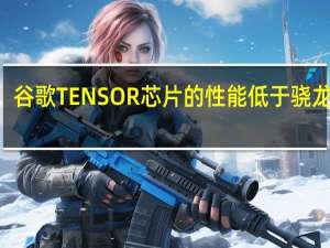 谷歌TENSOR芯片的性能低于骁龙888
