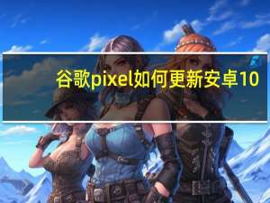 谷歌pixel如何更新安卓10（谷歌称安卓10将在今年推向部分三星手机）