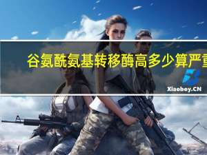 谷氨酰氨基转移酶高多少算严重（谷氨酰氨基转移酶）