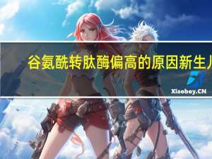 谷氨酰转肽酶偏高的原因新生儿（谷氨酰转肽酶偏高的原因）