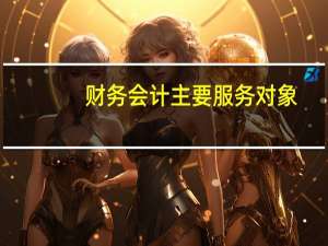 财务会计主要服务对象（财务会计报告的服务对象是谁）