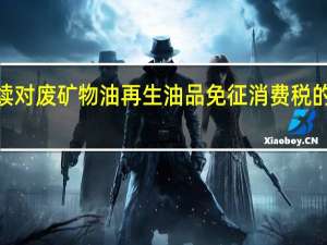 财政部、税务总局发布关于继续对废矿物油再生油品免征消费税的公告本公告执行至2027年12月31日