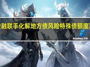 财政金融联手化解地方债风险特殊债额度冲刺1万亿元