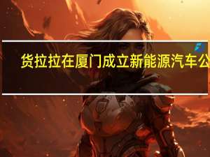货拉拉在厦门成立新能源汽车公司