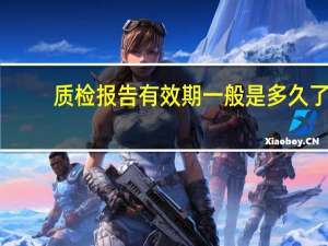 质检报告有效期一般是多久了