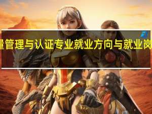 质量管理与认证专业就业方向与就业岗位有哪些