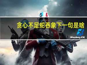 贪心不足蛇吞象下一句是啥（贪心不足蛇吞象下一句）