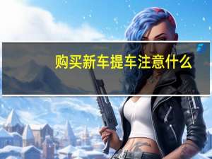 购买新车提车注意什么（购新车提车注意事项）