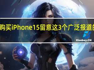 购买iPhone15留意这3个广泛报道的问题