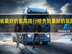 贵州省最好的医院排行榜 贵阳最好的医院排名第一