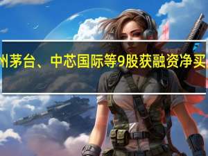 贵州茅台、中芯国际等9股获融资净买入超亿元