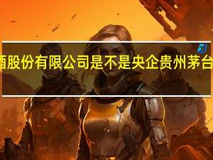 贵州茅台酒股份有限公司是不是央企 贵州茅台酒股份有限公司