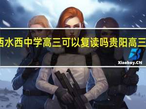 贵州黔西水西中学高三可以复读吗 贵阳高三复读学校推荐