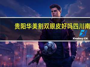 贵阳华美割双眼皮好吗 四川南充哪个医院割双眼皮割得好