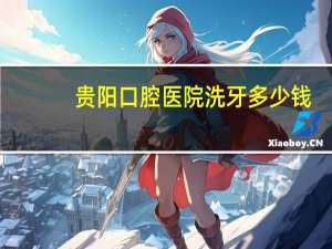 贵阳口腔医院洗牙多少钱(贵阳市口腔医院洗牙多少钱贵阳洗牙哪里好)