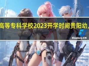 贵阳幼儿师范高等专科学校2023开学时间 贵阳幼儿师范高等专科学校