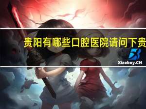 贵阳有哪些口腔医院 请问下贵阳哪家牙科医院做牙做得好