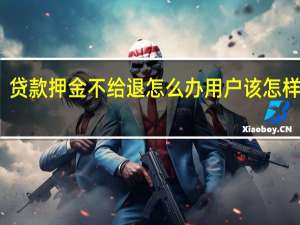 贷款押金不给退怎么办 用户该怎样处理？