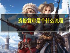 资格复审是个什么流程（资格复审）