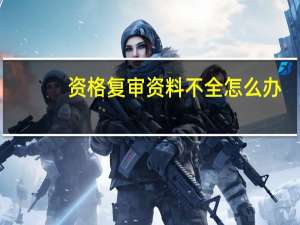 资格复审资料不全怎么办