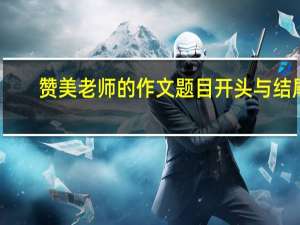赞美老师的作文题目开头与结尾（赞美老师的作文题目）