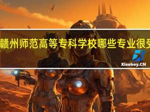 赣州师范高等专科学校哪些专业很受欢迎
