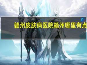 赣州皮肤病医院 赣州哪里有点痣的地方