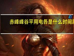 赤峰峰谷平用电各是什么时间段
