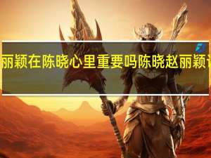赵丽颖在陈晓心里重要吗 陈晓赵丽颖访谈节目