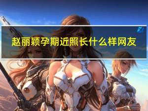 赵丽颖孕期近照长什么样网友：冯绍峰也发福不少