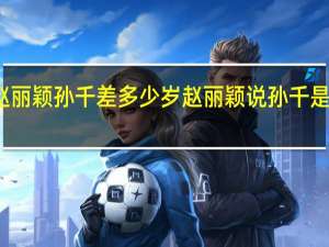 赵丽颖孙千差多少岁 赵丽颖说孙千是恋爱脑