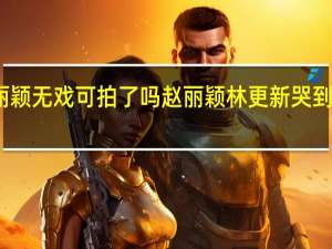 赵丽颖无戏可拍了吗 赵丽颖林更新哭到出不了戏