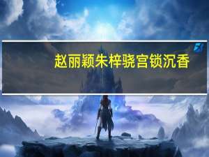 赵丽颖朱梓骁宫锁沉香（赵丽颖宫锁沉香删减）