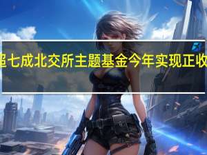 超七成北交所主题基金今年实现正收益业内：北交所流动性有望进一步改善